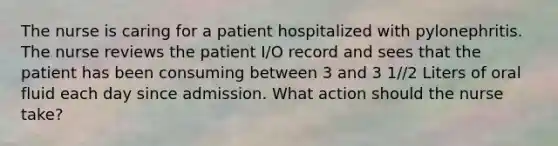 The nurse is caring for a patient hospitalized with pylonephritis. The nurse reviews the patient I/O record and sees that the patient has been consuming between 3 and 3 1/2 Liters of oral fluid each day since admission. What action should the nurse take?