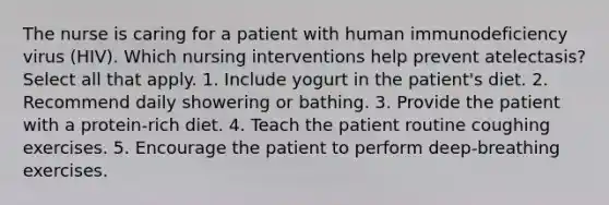 The nurse is caring for a patient with human immunodeficiency virus (HIV). Which nursing interventions help prevent atelectasis? Select all that apply. 1. Include yogurt in the patient's diet. 2. Recommend daily showering or bathing. 3. Provide the patient with a protein-rich diet. 4. Teach the patient routine coughing exercises. 5. Encourage the patient to perform deep-breathing exercises.