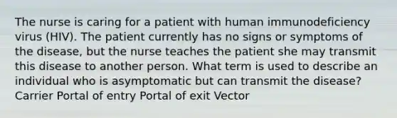 The nurse is caring for a patient with human immunodeficiency virus (HIV). The patient currently has no signs or symptoms of the disease, but the nurse teaches the patient she may transmit this disease to another person. What term is used to describe an individual who is asymptomatic but can transmit the disease? Carrier Portal of entry Portal of exit Vector