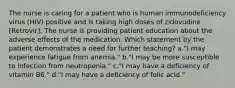 The nurse is caring for a patient who is human immunodeficiency virus (HIV) positive and is taking high doses of zidovudine [Retrovir]. The nurse is providing patient education about the adverse effects of the medication. Which statement by the patient demonstrates a need for further teaching? a."I may experience fatigue from anemia." b."I may be more susceptible to infection from neutropenia." c."I may have a deficiency of vitamin B6." d."I may have a deficiency of folic acid."