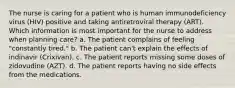 The nurse is caring for a patient who is human immunodeficiency virus (HIV) positive and taking antiretroviral therapy (ART). Which information is most important for the nurse to address when planning care? a. The patient complains of feeling "constantly tired." b. The patient can't explain the effects of indinavir (Crixivan). c. The patient reports missing some doses of zidovudine (AZT). d. The patient reports having no side effects from the medications.