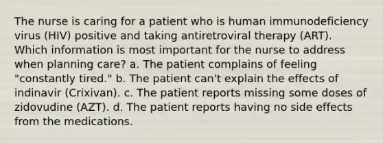 The nurse is caring for a patient who is human immunodeficiency virus (HIV) positive and taking antiretroviral therapy (ART). Which information is most important for the nurse to address when planning care? a. The patient complains of feeling "constantly tired." b. The patient can't explain the effects of indinavir (Crixivan). c. The patient reports missing some doses of zidovudine (AZT). d. The patient reports having no side effects from the medications.