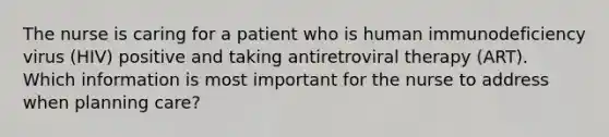 The nurse is caring for a patient who is human immunodeficiency virus (HIV) positive and taking antiretroviral therapy (ART). Which information is most important for the nurse to address when planning care?