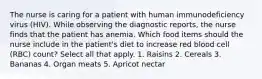 The nurse is caring for a patient with human immunodeficiency virus (HIV). While observing the diagnostic reports, the nurse finds that the patient has anemia. Which food items should the nurse include in the patient's diet to increase red blood cell (RBC) count? Select all that apply. 1. Raisins 2. Cereals 3. Bananas 4. Organ meats 5. Apricot nectar