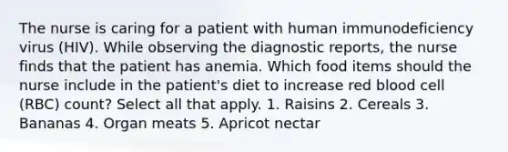 The nurse is caring for a patient with human immunodeficiency virus (HIV). While observing the diagnostic reports, the nurse finds that the patient has anemia. Which food items should the nurse include in the patient's diet to increase red blood cell (RBC) count? Select all that apply. 1. Raisins 2. Cereals 3. Bananas 4. Organ meats 5. Apricot nectar