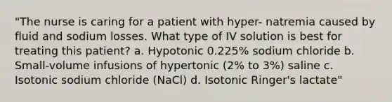 "The nurse is caring for a patient with hyper- natremia caused by fluid and sodium losses. What type of IV solution is best for treating this patient? a. Hypotonic 0.225% sodium chloride b. Small-volume infusions of hypertonic (2% to 3%) saline c. Isotonic sodium chloride (NaCl) d. Isotonic Ringer's lactate"