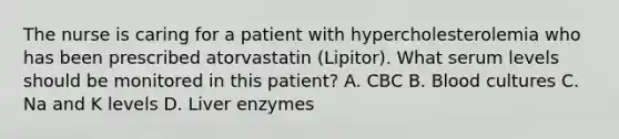 The nurse is caring for a patient with hypercholesterolemia who has been prescribed atorvastatin (Lipitor). What serum levels should be monitored in this patient? A. CBC B. Blood cultures C. Na and K levels D. Liver enzymes