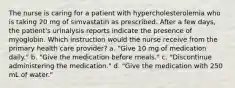 The nurse is caring for a patient with hypercholesterolemia who is taking 20 mg of simvastatin as prescribed. After a few days, the patient's urinalysis reports indicate the presence of myoglobin. Which instruction would the nurse receive from the primary health care provider? a. "Give 10 mg of medication daily." b. "Give the medication before meals." c. "Discontinue administering the medication." d. "Give the medication with 250 mL of water."