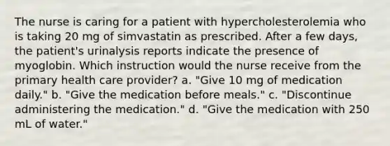 The nurse is caring for a patient with hypercholesterolemia who is taking 20 mg of simvastatin as prescribed. After a few days, the patient's urinalysis reports indicate the presence of myoglobin. Which instruction would the nurse receive from the primary health care provider? a. "Give 10 mg of medication daily." b. "Give the medication before meals." c. "Discontinue administering the medication." d. "Give the medication with 250 mL of water."