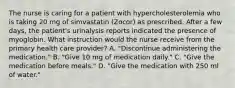 The nurse is caring for a patient with hypercholesterolemia who is taking 20 mg of simvastatin (Zocor) as prescribed. After a few days, the patient's urinalysis reports indicated the presence of myoglobin. What instruction would the nurse receive from the primary health care provider? A. "Discontinue administering the medication." B. "Give 10 mg of medication daily." C. "Give the medication before meals." D. "Give the medication with 250 ml of water."