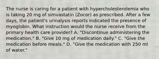 The nurse is caring for a patient with hypercholesterolemia who is taking 20 mg of simvastatin (Zocor) as prescribed. After a few days, the patient's urinalysis reports indicated the presence of myoglobin. What instruction would the nurse receive from the primary health care provider? A. "Discontinue administering the medication." B. "Give 10 mg of medication daily." C. "Give the medication before meals." D. "Give the medication with 250 ml of water."