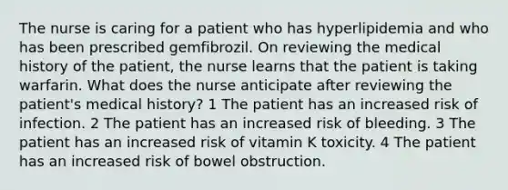 The nurse is caring for a patient who has hyperlipidemia and who has been prescribed gemfibrozil. On reviewing the medical history of the patient, the nurse learns that the patient is taking warfarin. What does the nurse anticipate after reviewing the patient's medical history? 1 The patient has an increased risk of infection. 2 The patient has an increased risk of bleeding. 3 The patient has an increased risk of vitamin K toxicity. 4 The patient has an increased risk of bowel obstruction.