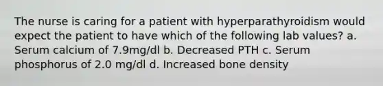 The nurse is caring for a patient with hyperparathyroidism would expect the patient to have which of the following lab values? a. Serum calcium of 7.9mg/dl b. Decreased PTH c. Serum phosphorus of 2.0 mg/dl d. Increased bone density