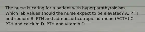 The nurse is caring for a patient with hyperparathyroidism. Which lab values should the nurse expect to be elevated? A. PTH and sodium B. PTH and adrenocorticotropic hormone (ACTH) C. PTH and calcium D. PTH and vitamin D