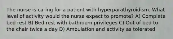 The nurse is caring for a patient with hyperparathyroidism. What level of activity would the nurse expect to promote? A) Complete bed rest B) Bed rest with bathroom privileges C) Out of bed to the chair twice a day D) Ambulation and activity as tolerated