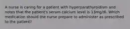 A nurse is caring for a patient with hyperparathyroidism and notes that the patient's serum calcium level is 13mg/dl. Which medication should the nurse prepare to administer as prescribed to the patient?