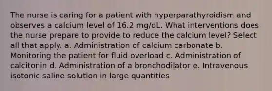 The nurse is caring for a patient with hyperparathyroidism and observes a calcium level of 16.2 mg/dL. What interventions does the nurse prepare to provide to reduce the calcium level? Select all that apply. a. Administration of calcium carbonate b. Monitoring the patient for fluid overload c. Administration of calcitonin d. Administration of a bronchodilator e. Intravenous isotonic saline solution in large quantities