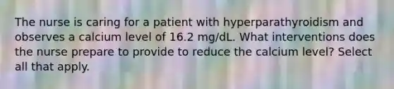 The nurse is caring for a patient with hyperparathyroidism and observes a calcium level of 16.2 mg/dL. What interventions does the nurse prepare to provide to reduce the calcium level? Select all that apply.