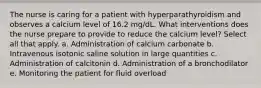 The nurse is caring for a patient with hyperparathyroidism and observes a calcium level of 16.2 mg/dL. What interventions does the nurse prepare to provide to reduce the calcium level? Select all that apply. a. Administration of calcium carbonate b. Intravenous isotonic saline solution in large quantities c. Administration of calcitonin d. Administration of a bronchodilator e. Monitoring the patient for fluid overload