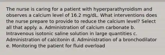 The nurse is caring for a patient with hyperparathyroidism and observes a calcium level of 16.2 mg/dL. What interventions does the nurse prepare to provide to reduce the calcium level? Select all that apply. a. Administration of calcium carbonate b. Intravenous isotonic saline solution in large quantities c. Administration of calcitonin d. Administration of a bronchodilator e. Monitoring the patient for fluid overload