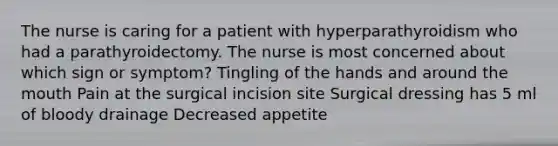 The nurse is caring for a patient with hyperparathyroidism who had a parathyroidectomy. The nurse is most concerned about which sign or symptom? Tingling of the hands and around the mouth Pain at the surgical incision site Surgical dressing has 5 ml of bloody drainage Decreased appetite