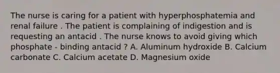 The nurse is caring for a patient with hyperphosphatemia and renal failure . The patient is complaining of indigestion and is requesting an antacid . The nurse knows to avoid giving which phosphate - binding antacid ? A. Aluminum hydroxide B. Calcium carbonate C. Calcium acetate D. Magnesium oxide