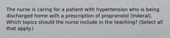 The nurse is caring for a patient with hypertension who is being discharged home with a prescription of propranolol (Inderal). Which topics should the nurse include in the teaching? (Select all that apply.)