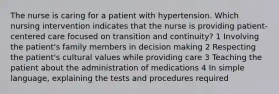 The nurse is caring for a patient with hypertension. Which nursing intervention indicates that the nurse is providing patient-centered care focused on transition and continuity? 1 Involving the patient's family members in decision making 2 Respecting the patient's cultural values while providing care 3 Teaching the patient about the administration of medications 4 In simple language, explaining the tests and procedures required