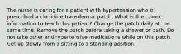 The nurse is caring for a patient with hypertension who is prescribed a clonidine transdermal patch. What is the correct information to teach this patient? Change the patch daily at the same time. Remove the patch before taking a shower or bath. Do not take other antihypertensive medications while on this patch. Get up slowly from a sitting to a standing position.