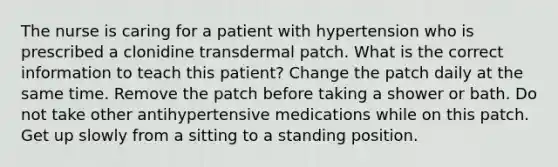 The nurse is caring for a patient with hypertension who is prescribed a clonidine transdermal patch. What is the correct information to teach this patient? Change the patch daily at the same time. Remove the patch before taking a shower or bath. Do not take other antihypertensive medications while on this patch. Get up slowly from a sitting to a standing position.