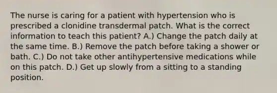 The nurse is caring for a patient with hypertension who is prescribed a clonidine transdermal patch. What is the correct information to teach this patient? A.) Change the patch daily at the same time. B.) Remove the patch before taking a shower or bath. C.) Do not take other antihypertensive medications while on this patch. D.) Get up slowly from a sitting to a standing position.