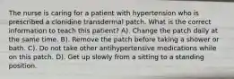 The nurse is caring for a patient with hypertension who is prescribed a clonidine transdermal patch. What is the correct information to teach this patient? A). Change the patch daily at the same time. B). Remove the patch before taking a shower or bath. C). Do not take other antihypertensive medications while on this patch. D). Get up slowly from a sitting to a standing position.