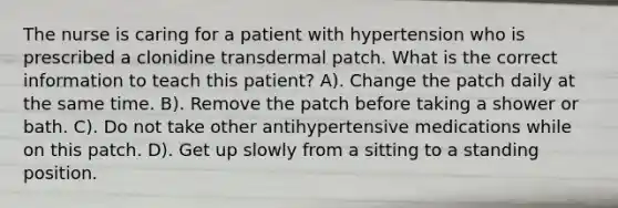 The nurse is caring for a patient with hypertension who is prescribed a clonidine transdermal patch. What is the correct information to teach this patient? A). Change the patch daily at the same time. B). Remove the patch before taking a shower or bath. C). Do not take other antihypertensive medications while on this patch. D). Get up slowly from a sitting to a standing position.