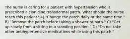 The nurse is caring for a patient with hypertension who is prescribed a clonidine transdermal patch. What should the nurse teach this patient? A) "Change the patch daily at the same time." B) "Remove the patch before taking a shower or bath." C) "Get up slowly from a sitting to a standing position." D) "Do not take other antihypertensive medications while using this patch."