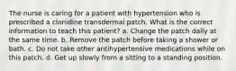 The nurse is caring for a patient with hypertension who is prescribed a clonidine transdermal patch. What is the correct information to teach this patient? a. Change the patch daily at the same time. b. Remove the patch before taking a shower or bath. c. Do not take other antihypertensive medications while on this patch. d. Get up slowly from a sitting to a standing position.