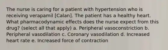 The nurse is caring for a patient with hypertension who is receiving verapamil [Calan]. The patient has a healthy heart. What pharmacodynamic effects does the nurse expect from this drug? (select all that apply) a. Peripheral vasoconstriction b. Peripheral vasodilation c. Coronary vasodilation d. Increased heart rate e. Increased force of contraction