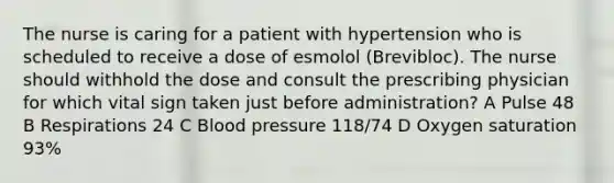 The nurse is caring for a patient with hypertension who is scheduled to receive a dose of esmolol (Brevibloc). The nurse should withhold the dose and consult the prescribing physician for which vital sign taken just before administration? A Pulse 48 B Respirations 24 C Blood pressure 118/74 D Oxygen saturation 93%