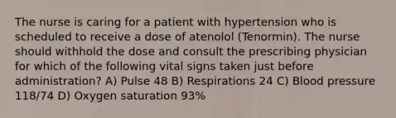 The nurse is caring for a patient with hypertension who is scheduled to receive a dose of atenolol (Tenormin). The nurse should withhold the dose and consult the prescribing physician for which of the following vital signs taken just before administration? A) Pulse 48 B) Respirations 24 C) Blood pressure 118/74 D) Oxygen saturation 93%