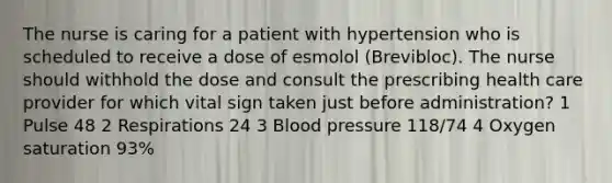 The nurse is caring for a patient with hypertension who is scheduled to receive a dose of esmolol (Brevibloc). The nurse should withhold the dose and consult the prescribing health care provider for which vital sign taken just before administration? 1 Pulse 48 2 Respirations 24 3 Blood pressure 118/74 4 Oxygen saturation 93%