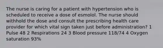 The nurse is caring for a patient with hypertension who is scheduled to receive a dose of esmolol. The nurse should withhold the dose and consult the prescribing health care provider for which vital sign taken just before administration? 1 Pulse 48 2 Respirations 24 3 Blood pressure 118/74 4 Oxygen saturation 93%