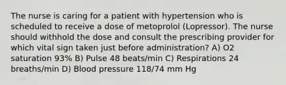 The nurse is caring for a patient with hypertension who is scheduled to receive a dose of metoprolol (Lopressor). The nurse should withhold the dose and consult the prescribing provider for which vital sign taken just before administration? A) O2 saturation 93% B) Pulse 48 beats/min C) Respirations 24 breaths/min D) Blood pressure 118/74 mm Hg