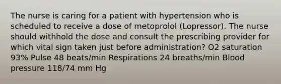 The nurse is caring for a patient with hypertension who is scheduled to receive a dose of metoprolol (Lopressor). The nurse should withhold the dose and consult the prescribing provider for which vital sign taken just before administration? O2 saturation 93% Pulse 48 beats/min Respirations 24 breaths/min Blood pressure 118/74 mm Hg