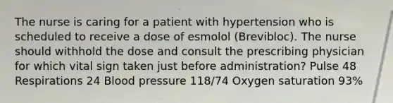 The nurse is caring for a patient with hypertension who is scheduled to receive a dose of esmolol (Brevibloc). The nurse should withhold the dose and consult the prescribing physician for which vital sign taken just before administration? Pulse 48 Respirations 24 Blood pressure 118/74 Oxygen saturation 93%