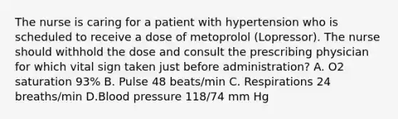 The nurse is caring for a patient with hypertension who is scheduled to receive a dose of metoprolol (Lopressor). The nurse should withhold the dose and consult the prescribing physician for which vital sign taken just before administration? A. O2 saturation 93% B. Pulse 48 beats/min C. Respirations 24 breaths/min D.Blood pressure 118/74 mm Hg