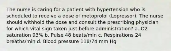 The nurse is caring for a patient with hypertension who is scheduled to receive a dose of metoprolol (Lopressor). The nurse should withhold the dose and consult the prescribing physician for which vital sign taken just before administration? a. O2 saturation 93% b. Pulse 48 beats/min c. Respirations 24 breaths/min d. Blood pressure 118/74 mm Hg