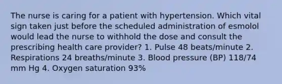 The nurse is caring for a patient with hypertension. Which vital sign taken just before the scheduled administration of esmolol would lead the nurse to withhold the dose and consult the prescribing health care provider? 1. Pulse 48 beats/minute 2. Respirations 24 breaths/minute 3. Blood pressure (BP) 118/74 mm Hg 4. Oxygen saturation 93%