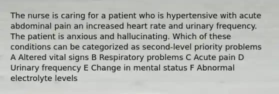 The nurse is caring for a patient who is hypertensive with acute abdominal pain an increased heart rate and urinary frequency. The patient is anxious and hallucinating. Which of these conditions can be categorized as second-level priority problems A Altered vital signs B Respiratory problems C Acute pain D Urinary frequency E Change in mental status F Abnormal electrolyte levels