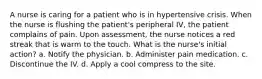 A nurse is caring for a patient who is in hypertensive crisis. When the nurse is flushing the patient's peripheral IV, the patient complains of pain. Upon assessment, the nurse notices a red streak that is warm to the touch. What is the nurse's initial action? a. Notify the physician. b. Administer pain medication. c. Discontinue the IV. d. Apply a cool compress to the site.