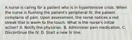 A nurse is caring for a patient who is in hypertensive crisis. When the nurse is flushing the patient's peripheral IV, the patient complains of pain. Upon assessment, the nurse notices a red streak that is warm to the touch. What is the nurse's initial action? A. Notify the physician. B. Administer pain medication. C. Discontinue the IV. D. Start a new IV line.