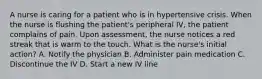 A nurse is caring for a patient who is in hypertensive crisis. When the nurse is flushing the patient's peripheral IV, the patient complains of pain. Upon assessment, the nurse notices a red streak that is warm to the touch. What is the nurse's initial action? A. Notify the physician B. Administer pain medication C. Discontinue the IV D. Start a new IV line